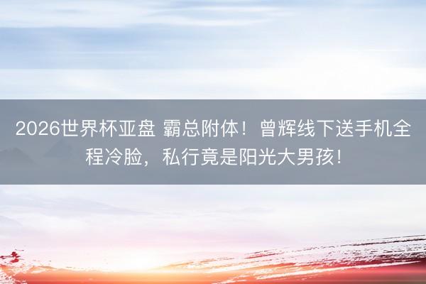 2026世界杯亚盘 霸总附体！曾辉线下送手机全程冷脸，私行竟是阳光大男孩！