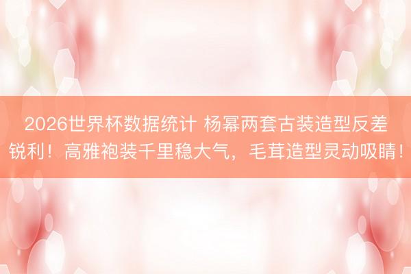 2026世界杯数据统计 杨幂两套古装造型反差锐利！高雅袍装千里稳大气，毛茸造型灵动吸睛！