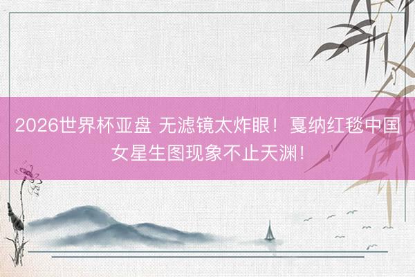 2026世界杯亚盘 无滤镜太炸眼!戛纳红毯中国女星生图现象不止天渊!