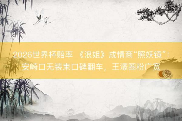 2026世界杯赔率 《浪姐》成情商“照妖镜”：安崎口无装束口碑翻车，王濛圈粉广宽