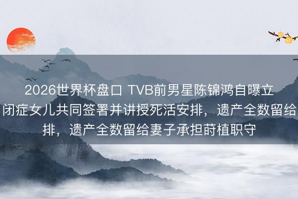2026世界杯盘口 TVB前男星陈锦鸿自曝立遗嘱全进程,带自闭症女儿共同签署并讲授死活安排,遗产全数留给妻子承担莳植职守