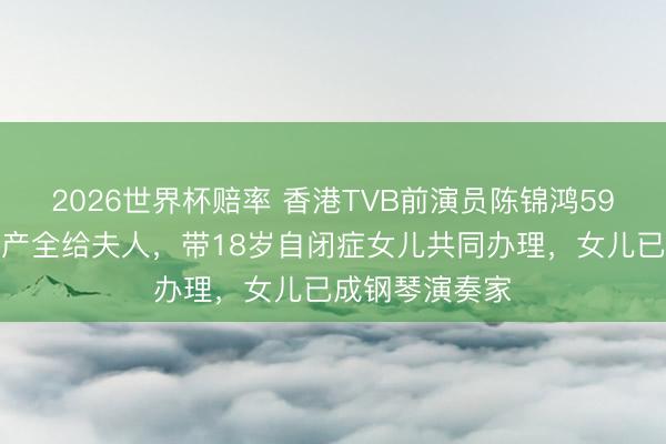 2026世界杯赔率 香港TVB前演员陈锦鸿59岁立遗嘱将财产全给夫人，带18岁自闭症女儿共同办理，女儿已成钢琴演奏家