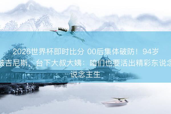 2026世界杯即时比分 00后集体破防！94岁胡枫破吉尼斯，台下大叔大姨：咱们也要活出精彩东说念主生