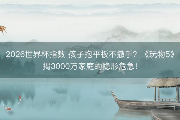 2026世界杯指数 孩子抱平板不撒手？《玩物5》揭3000万家庭的隐形危急！