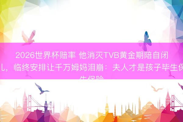 2026世界杯赔率 他消灭TVB黄金期陪自闭女儿，临终安排让千万姆妈泪崩：夫人才是孩子毕生保险