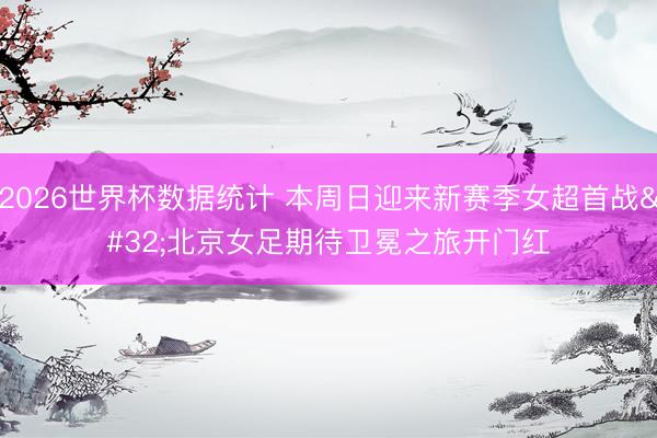 2026世界杯数据统计 本周日迎来新赛季女超首战 北京女足期待卫冕之旅开门红