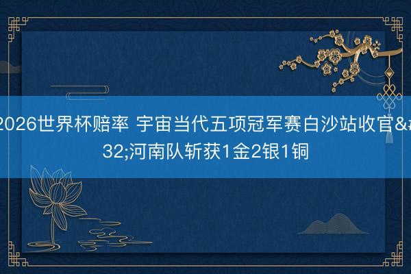 2026世界杯赔率 宇宙当代五项冠军赛白沙站收官 河南队斩获1金2银1铜