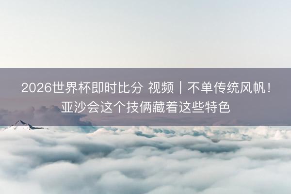 2026世界杯即时比分 视频｜不单传统风帆！亚沙会这个技俩藏着这些特色