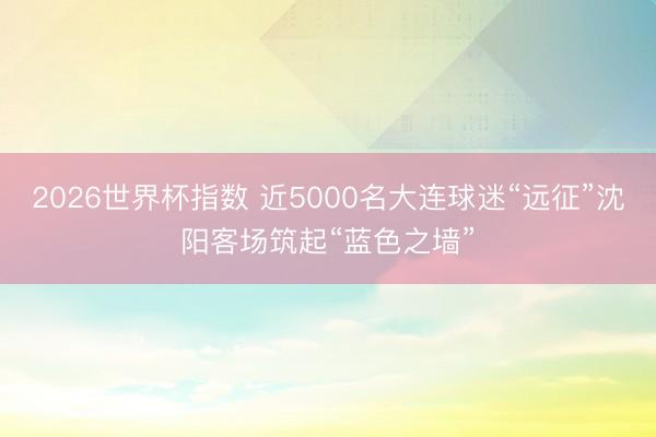 2026世界杯指数 近5000名大连球迷“远征”沈阳客场筑起“蓝色之墙”