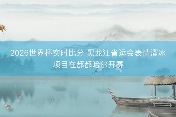 2026世界杯实时比分 黑龙江省运会表情溜冰项目在都都哈尔开赛