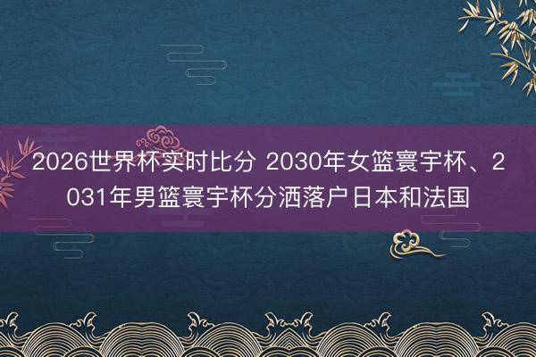 2026世界杯实时比分 2030年女篮寰宇杯、2031年男篮寰宇杯分洒落户日本和法国