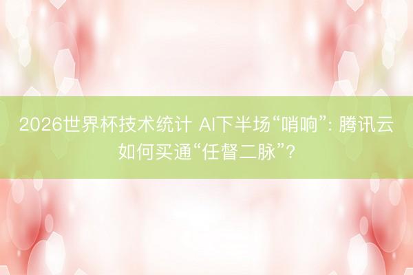 2026世界杯技术统计 AI下半场“哨响”: 腾讯云如何买通“任督二脉”?