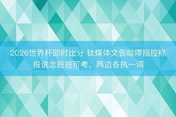 2026世界杯即时比分 钛媒体文告哈啰指控称报说念班班可考，两边各执一词