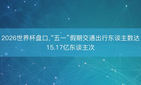 2026世界杯盘口 “五一”假期交通出行东谈主数达15.17亿东谈主次