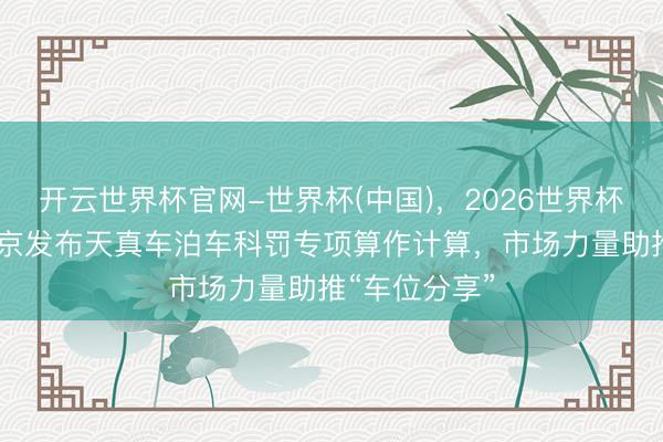 开云世界杯官网-世界杯(中国)，2026世界杯文字直播 北京发布天真车泊车科罚专项算作计算，市场力量助推“车位分享”
