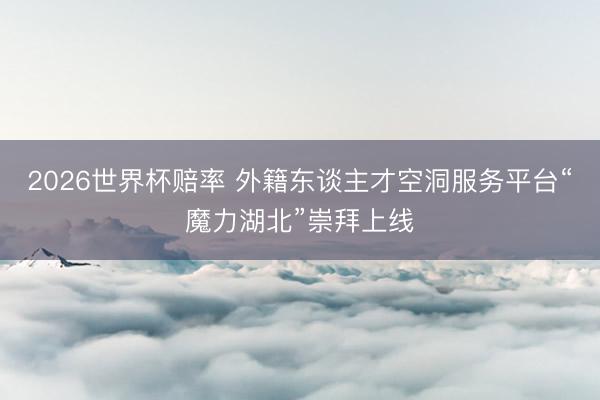 2026世界杯赔率 外籍东谈主才空洞服务平台“魔力湖北”崇拜上线