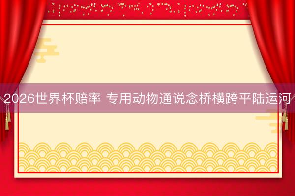2026世界杯赔率 专用动物通说念桥横跨平陆运河