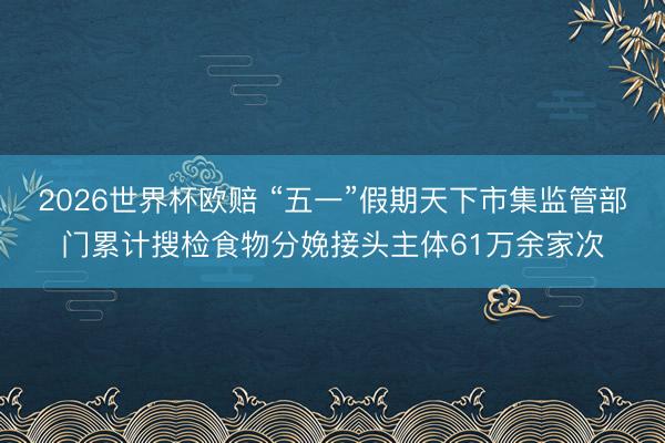 2026世界杯欧赔 “五一”假期天下市集监管部门累计搜检食物分娩接头主体61万余家次