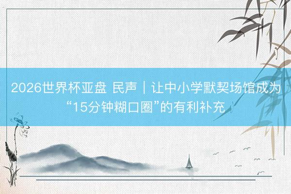 2026世界杯亚盘 民声｜让中小学默契场馆成为“15分钟糊口圈”的有利补充