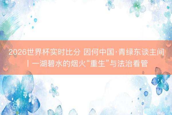 2026世界杯实时比分 因何中国·青绿东谈主间丨一湖碧水的烟火“重生”与法治看管