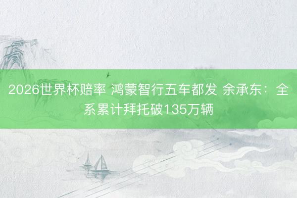 2026世界杯赔率 鸿蒙智行五车都发 余承东:全系累计拜托破135万辆