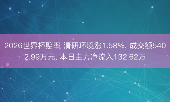 2026世界杯赔率 清研环境涨1.58%， 成交额5402.99万元， 本日主力净流入132.62万