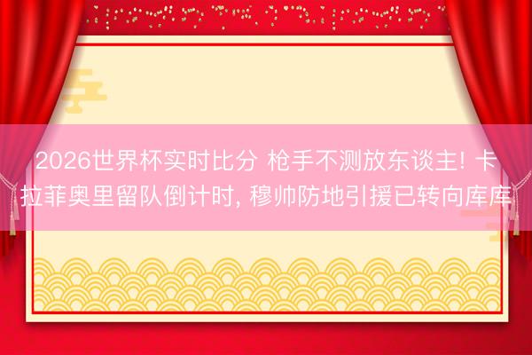 2026世界杯实时比分 枪手不测放东谈主! 卡拉菲奥里留队倒计时， 穆帅防地引援已转向库库