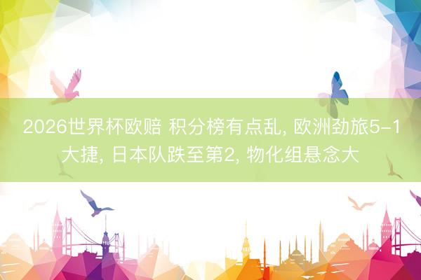 2026世界杯欧赔 积分榜有点乱， 欧洲劲旅5-1大捷， 日本队跌至第2， 物化组悬念大