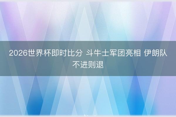 2026世界杯即时比分 斗牛士军团亮相 伊朗队不进则退