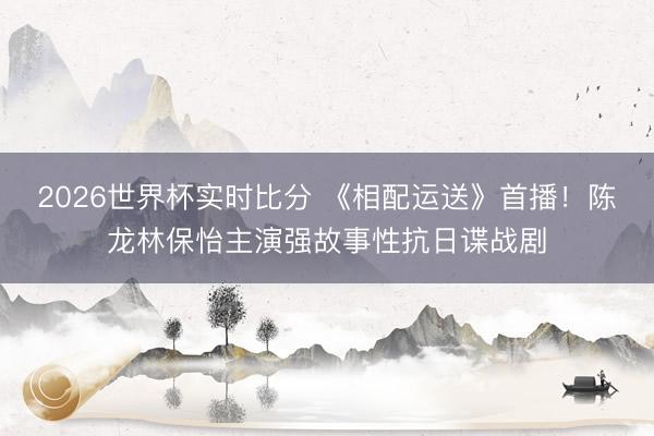 2026世界杯实时比分 《相配运送》首播！陈龙林保怡主演强故事性抗日谍战剧