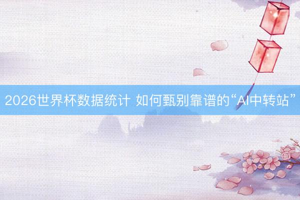 2026世界杯数据统计 如何甄别靠谱的“AI中转站”