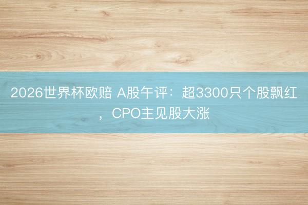 2026世界杯欧赔 A股午评:超3300只个股飘红,CPO主见股大涨