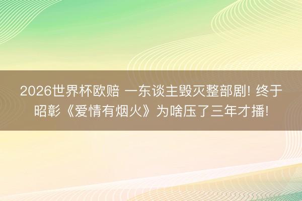 2026世界杯欧赔 一东谈主毁灭整部剧! 终于昭彰《爱情有烟火》为啥压了三年才播!