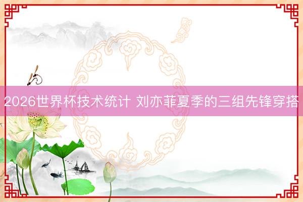 2026世界杯技术统计 刘亦菲夏季的三组先锋穿搭