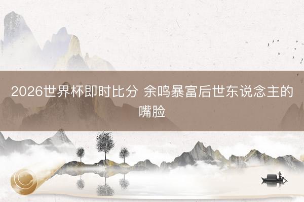 2026世界杯即时比分 余鸣暴富后世东说念主的嘴脸