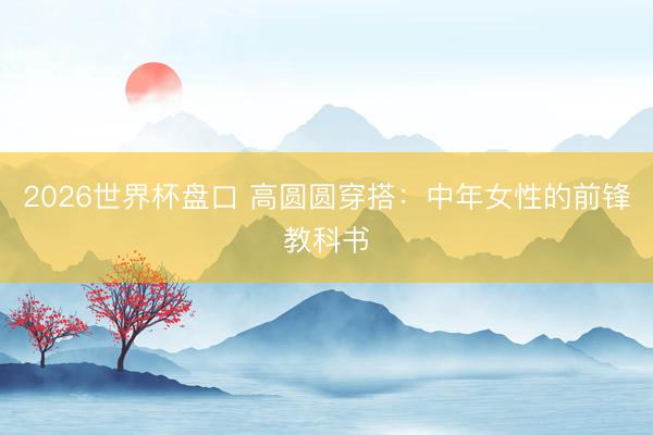 2026世界杯盘口 高圆圆穿搭：中年女性的前锋教科书