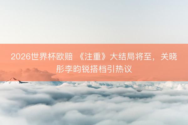 2026世界杯欧赔 《注重》大结局将至，关晓彤李昀锐搭档引热议