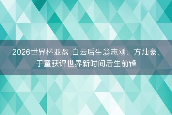 2026世界杯亚盘 白云后生翁志刚、方灿豪、于童获评世界新时间后生前锋
