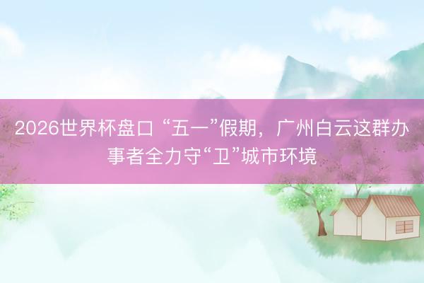 2026世界杯盘口 “五一”假期，广州白云这群办事者全力守“卫”城市环境