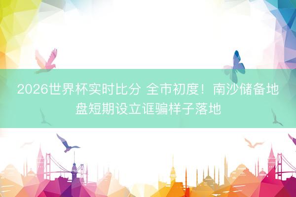 2026世界杯实时比分 全市初度！南沙储备地盘短期设立诓骗样子落地