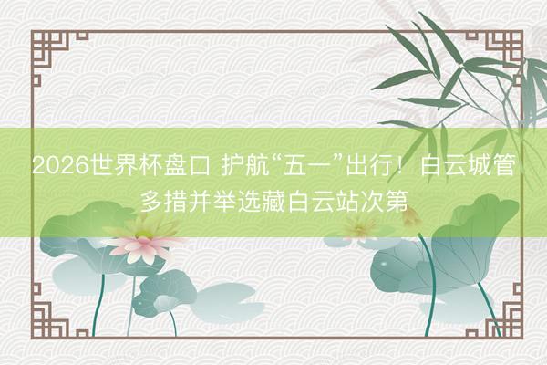 2026世界杯盘口 护航“五一”出行！白云城管多措并举选藏白云站次第