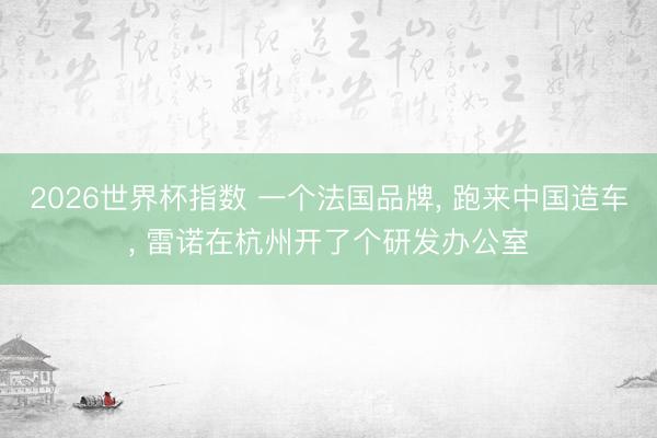2026世界杯指数 一个法国品牌， 跑来中国造车， 雷诺在杭州开了个研发办公室