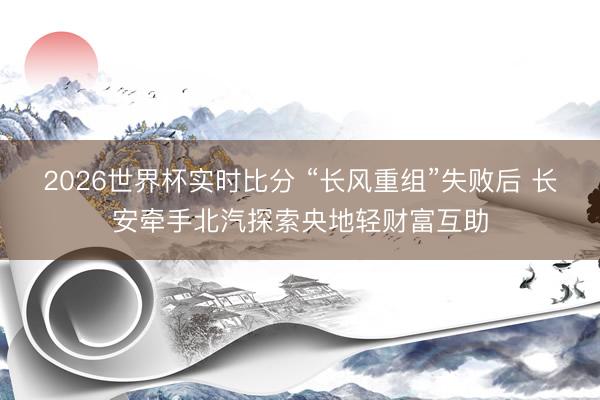 2026世界杯实时比分 “长风重组”失败后 长安牵手北汽探索央地轻财富互助