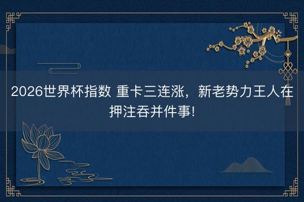 2026世界杯指数 重卡三连涨,新老势力王人在押注吞并件事!