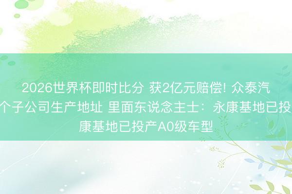 2026世界杯即时比分 获2亿元赔偿! 众泰汽车拟刊出两个子公司生产地址 里面东说念主士:永康基地已投产A0级车型