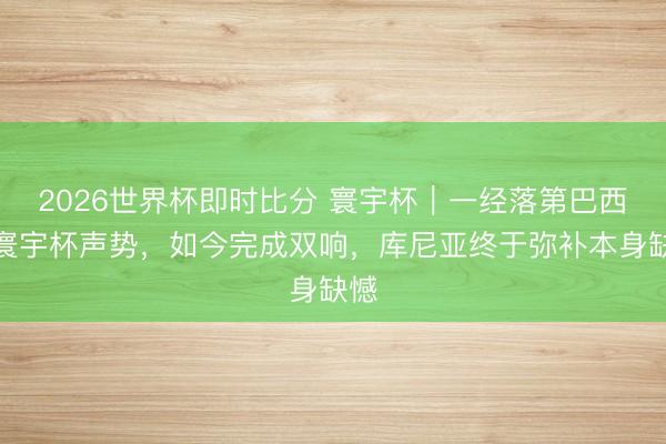 2026世界杯即时比分 寰宇杯|一经落第巴西队寰宇杯声势,如今完成双响,库尼亚终于弥补本身缺憾